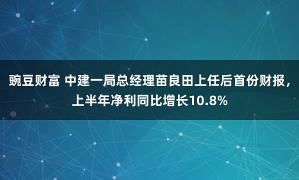 豌豆财富 中建一局总经理苗良田上任后首份财报，上半年净利同比增长10.8%