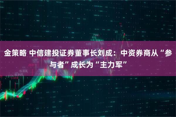 金策略 中信建投证券董事长刘成：中资券商从“参与者”成长为“主力军”