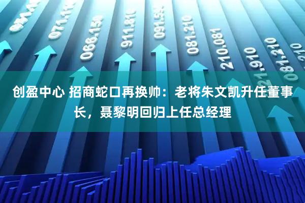 创盈中心 招商蛇口再换帅：老将朱文凯升任董事长，聂黎明回归上任总经理