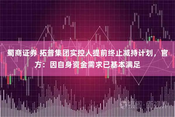 蜀商证券 拓普集团实控人提前终止减持计划，官方：因自身资金需求已基本满足