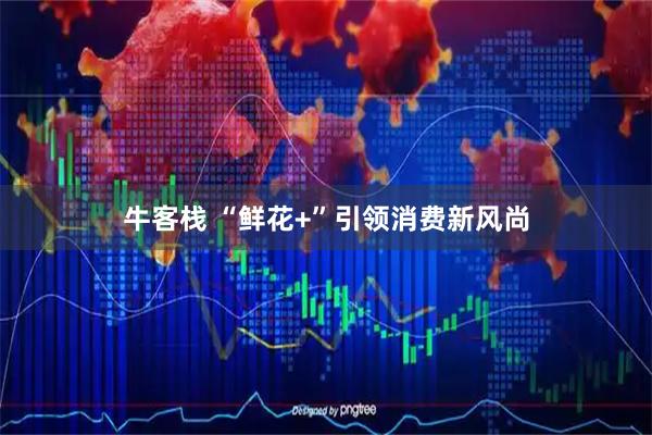 牛客栈 “鲜花+”引领消费新风尚
