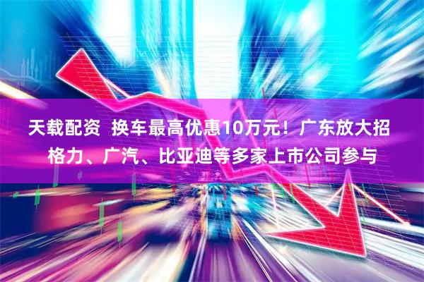 天载配资  换车最高优惠10万元！广东放大招 格力、广汽、比亚迪等多家上市公司参与