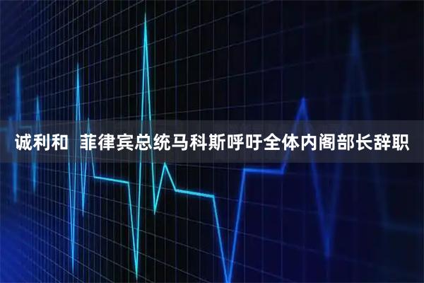 诚利和  菲律宾总统马科斯呼吁全体内阁部长辞职