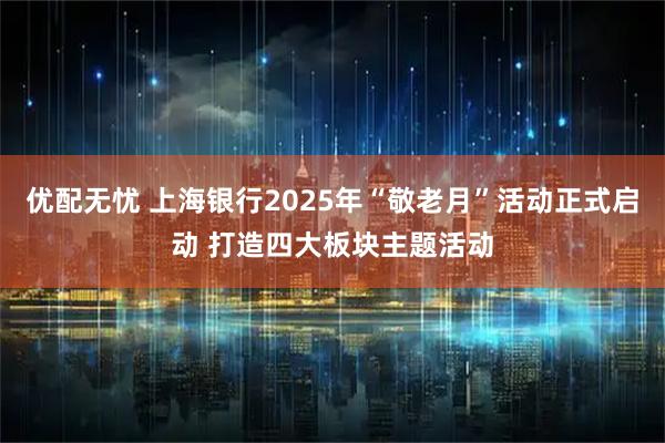 优配无忧 上海银行2025年“敬老月”活动正式启动 打造四大板块主题活动