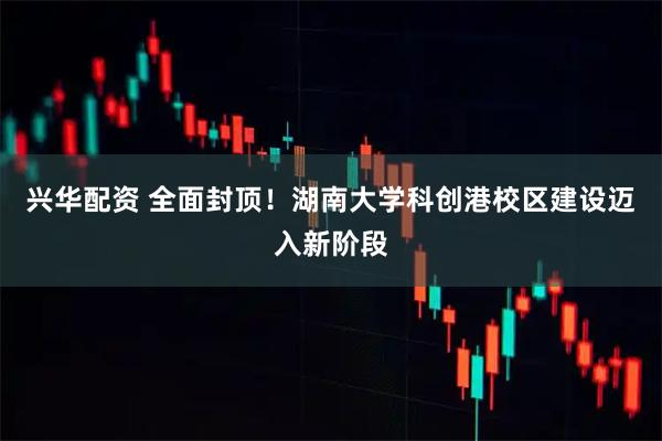 兴华配资 全面封顶！湖南大学科创港校区建设迈入新阶段