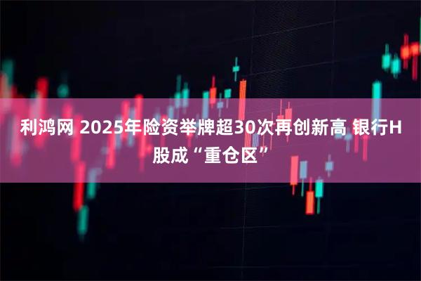 利鸿网 2025年险资举牌超30次再创新高 银行H股成“重仓区”