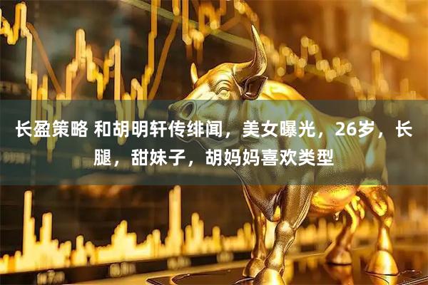 长盈策略 和胡明轩传绯闻，美女曝光，26岁，长腿，甜妹子，胡妈妈喜欢类型