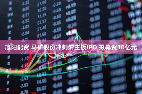 旭阳配资 马矿股份冲刺沪主板IPO 拟募资10亿元