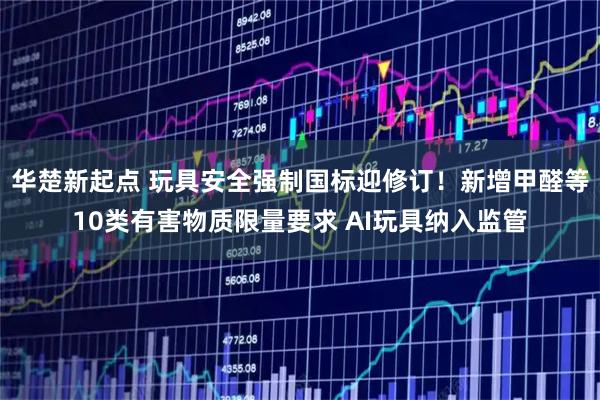 华楚新起点 玩具安全强制国标迎修订！新增甲醛等10类有害物质限量要求 AI玩具纳入监管