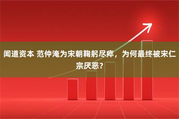 闻道资本 范仲淹为宋朝鞠躬尽瘁，为何最终被宋仁宗厌恶？