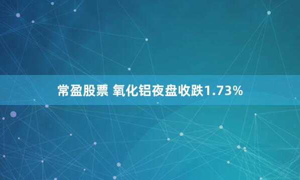 常盈股票 氧化铝夜盘收跌1.73%