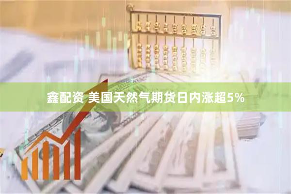 鑫配资 美国天然气期货日内涨超5%