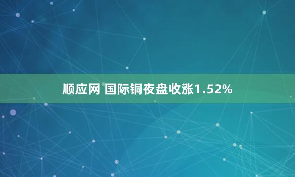 顺应网 国际铜夜盘收涨1.52%